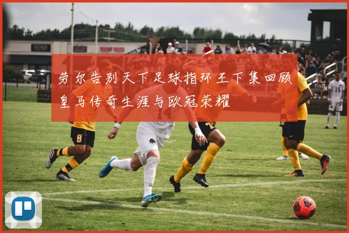 劳尔告别天下足球指环王下集回顾皇马传奇生涯与欧冠荣耀