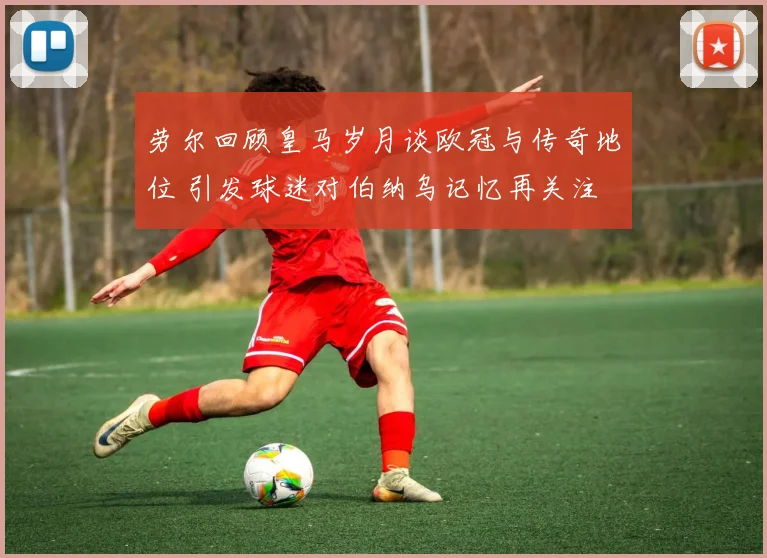 劳尔回顾皇马岁月谈欧冠与传奇地位 引发球迷对伯纳乌记忆再关注