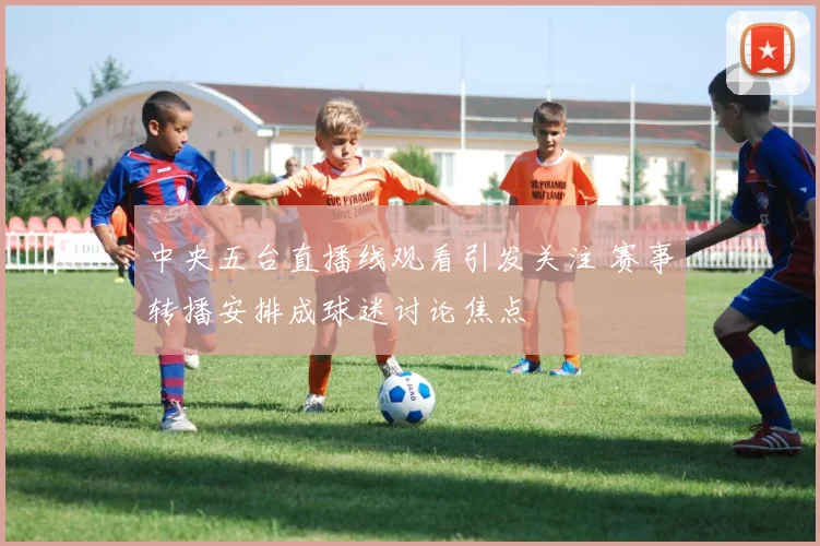 中央五台直播线观看引发关注 赛事转播安排成球迷讨论焦点