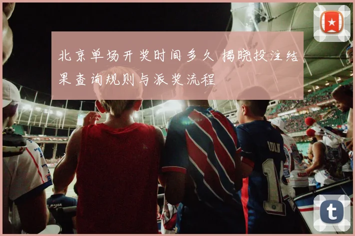 北京单场开奖时间多久 揭晓投注结果查询规则与派奖流程
