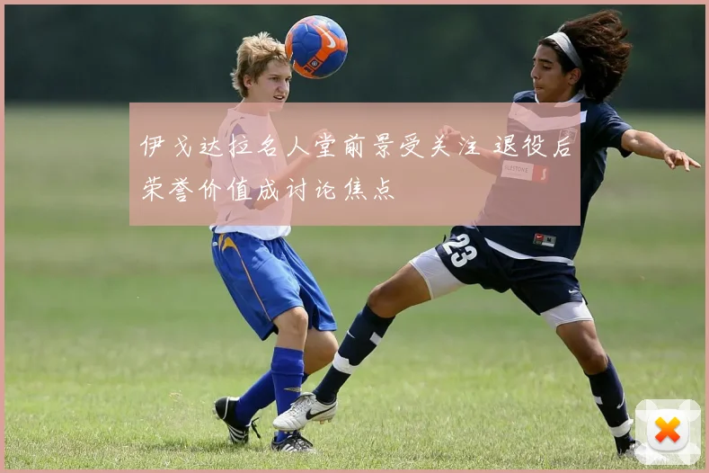 伊戈达拉名人堂前景受关注 退役后荣誉价值成讨论焦点