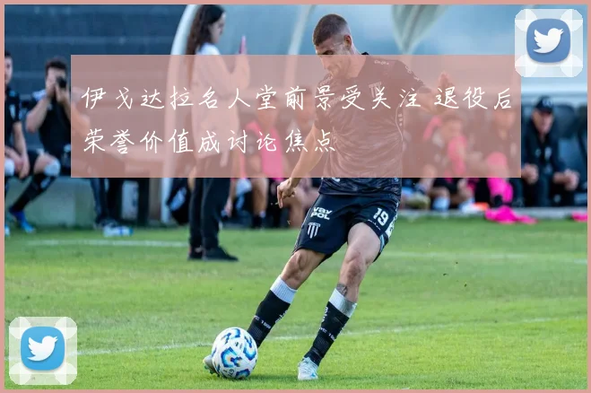 伊戈达拉名人堂前景受关注 退役后荣誉价值成讨论焦点
