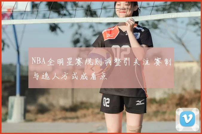 NBA全明星赛规则调整引关注 赛制与选人方式成看点