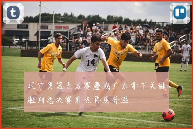 辽宁男篮季后赛鏖战广东拿下关键胜利总决赛看点再度升温