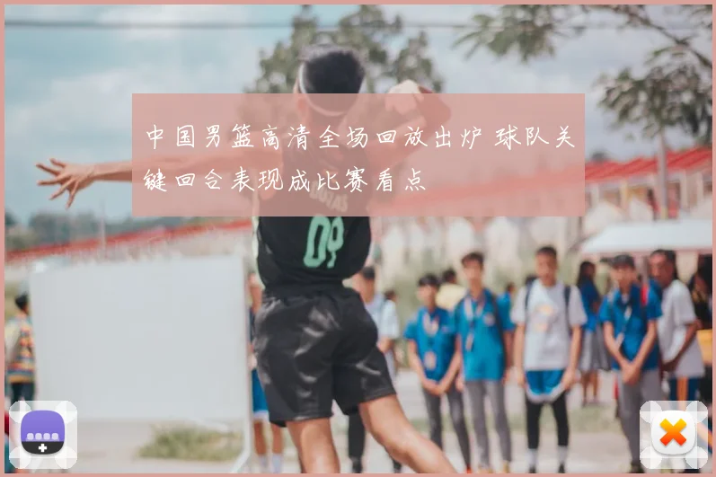 中国男篮高清全场回放出炉 球队关键回合表现成比赛看点