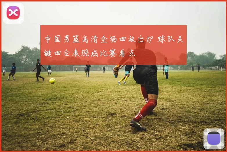 中国男篮高清全场回放出炉 球队关键回合表现成比赛看点