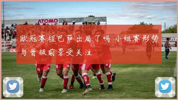 欧冠赛程巴萨出局了吗 小组赛形势与晋级前景受关注