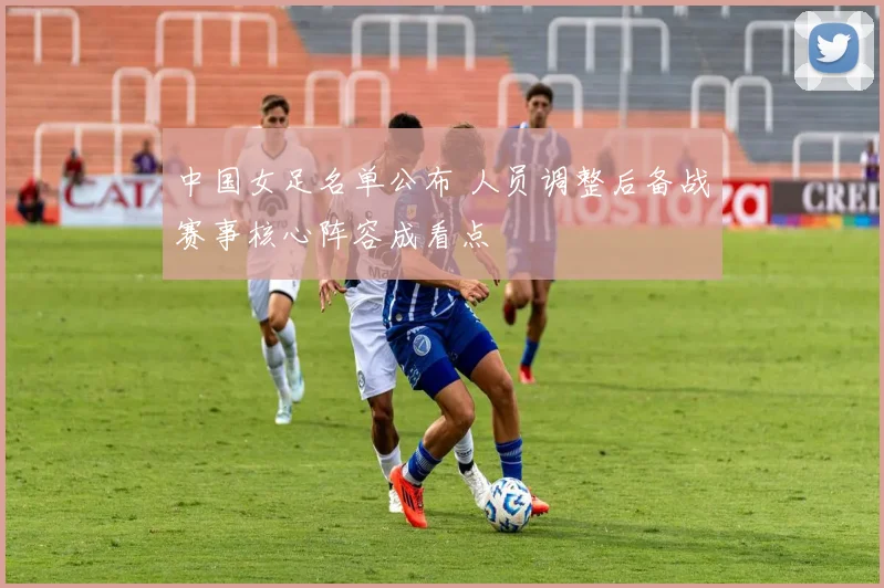 中国女足名单公布 人员调整后备战赛事核心阵容成看点