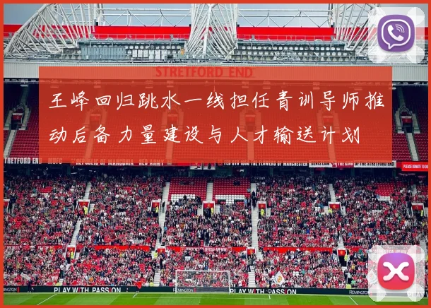 王峰回归跳水一线担任青训导师推动后备力量建设与人才输送计划