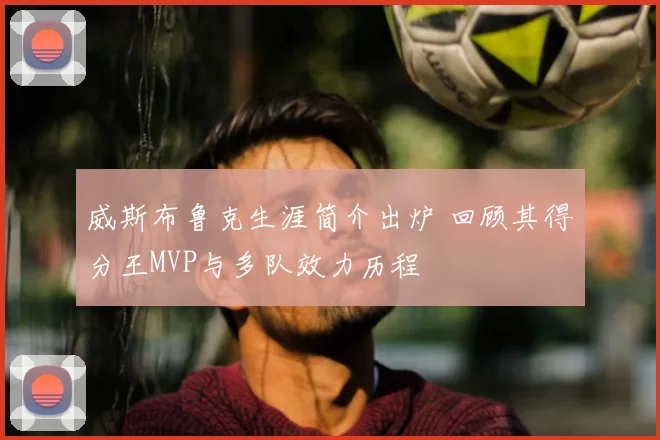 威斯布鲁克生涯简介出炉 回顾其得分王MVP与多队效力历程