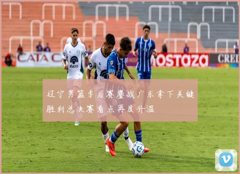 辽宁男篮季后赛鏖战广东拿下关键胜利总决赛看点再度升温