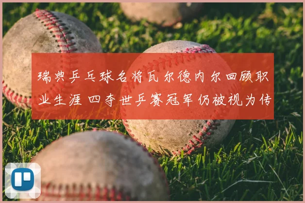 瑞典乒乓球名将瓦尔德内尔回顾职业生涯 四夺世乒赛冠军仍被视为传奇