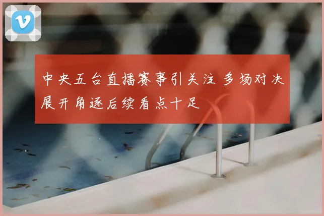 中央五台直播赛事引关注 多场对决展开角逐后续看点十足