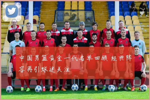 中国男篮黄金一代名单回顾 经典阵容再引球迷关注