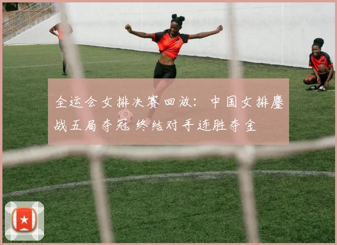 全运会女排决赛回放：中国女排鏖战五局夺冠 终结对手连胜夺金