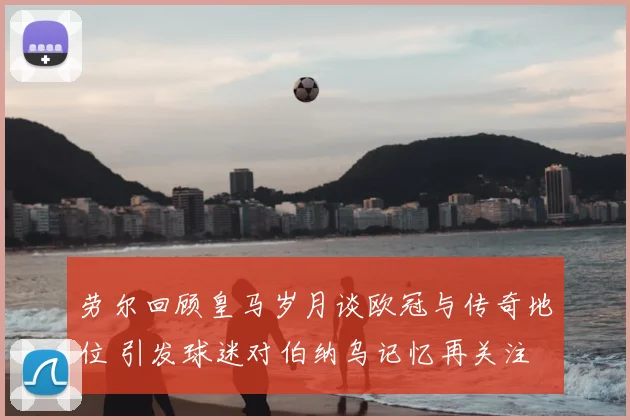 劳尔回顾皇马岁月谈欧冠与传奇地位 引发球迷对伯纳乌记忆再关注