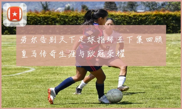 劳尔告别天下足球指环王下集回顾皇马传奇生涯与欧冠荣耀