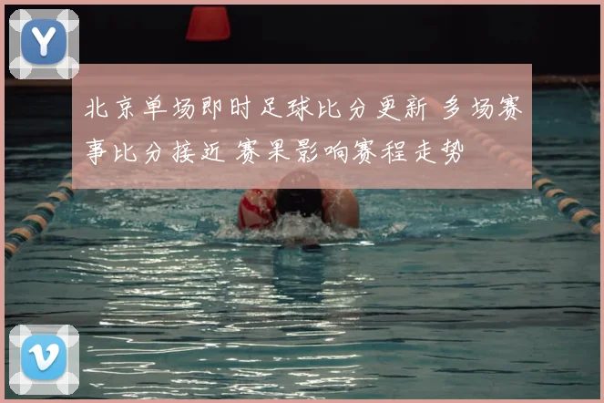 北京单场即时足球比分更新 多场赛事比分接近 赛果影响赛程走势