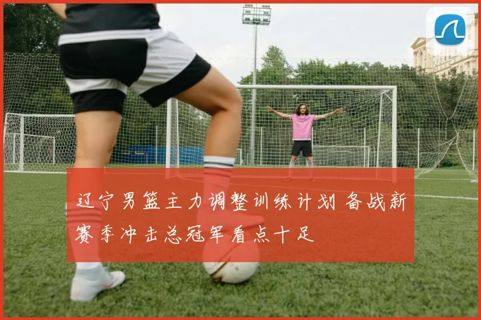 辽宁男篮主力调整训练计划 备战新赛季冲击总冠军看点十足