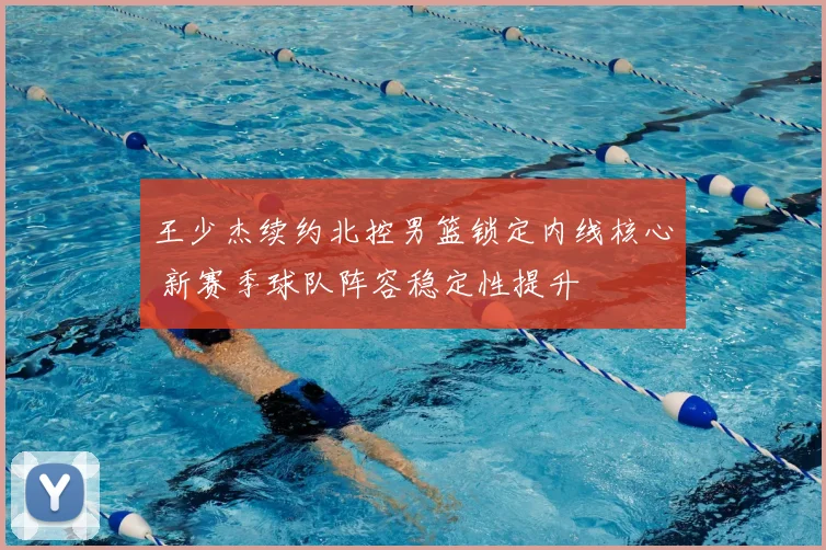 王少杰续约北控男篮锁定内线核心 新赛季球队阵容稳定性提升